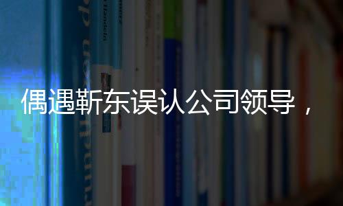 偶遇靳東誤認(rèn)公司領(lǐng)導(dǎo)，一場(chǎng)戲劇化的街頭邂逅