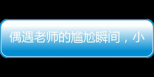 偶遇老師的尷尬瞬間，小孩姐的智慧應(yīng)對(duì)