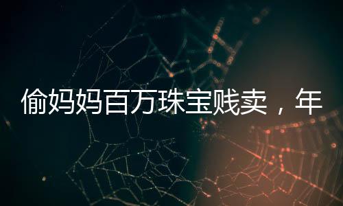 偷媽媽百萬珠寶賤賣，年輕女子貪婪行為引發(fā)社會關(guān)注