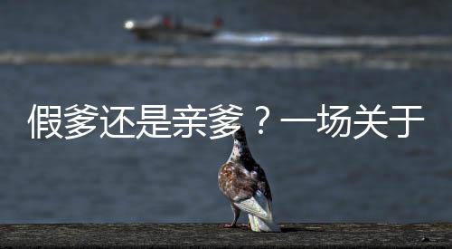 假爹還是親爹？一場(chǎng)關(guān)于認(rèn)錯(cuò)父親后的深刻道歉之旅