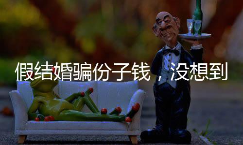 假結(jié)婚騙份子錢，沒想到是富豪老板
