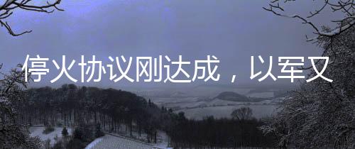 停火協(xié)議剛達成，以軍又炸加沙，沖突再起與地區(qū)安全局勢分析