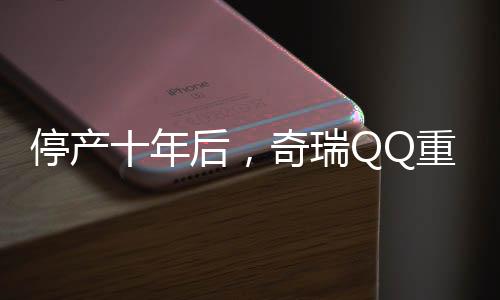 停產(chǎn)十年后，奇瑞QQ重歸市場(chǎng)，煥新面貌引發(fā)期待