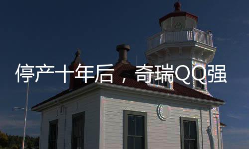 停產(chǎn)十年后，奇瑞QQ強(qiáng)勢(shì)回歸，重燃微型車市場(chǎng)的輝煌
