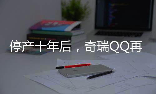停產(chǎn)十年后，奇瑞QQ再度回歸，重燃市場(chǎng)熱情