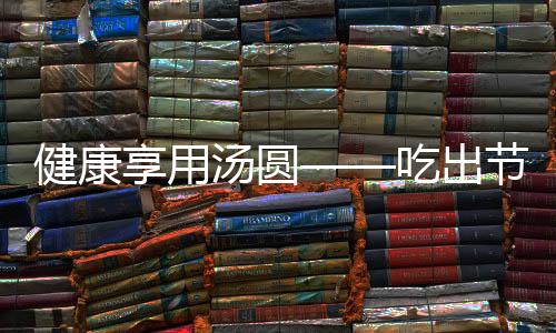 健康享用湯圓——吃出節(jié)日的味道
