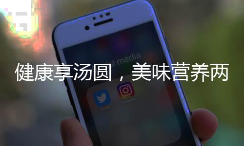 健康享湯圓，美味營養(yǎng)兩相宜