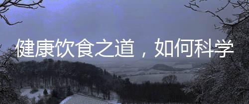 健康飲食之道，如何科學(xué)攝取營養(yǎng)，實現(xiàn)健康飲食？