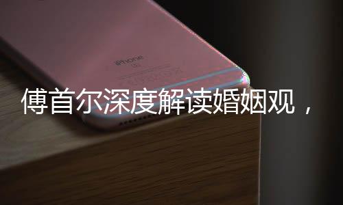 傅首爾深度解讀婚姻觀，人們上頭之際結(jié)婚的本質(zhì)探索