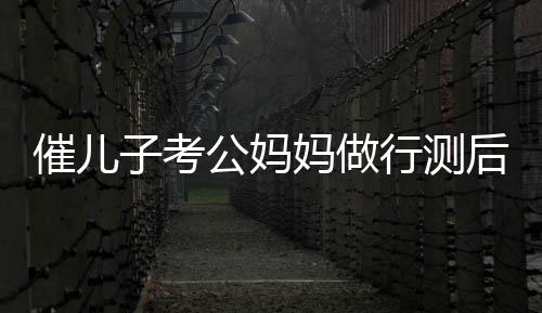 催兒子考公媽媽做行測后放棄雞娃，教育觀念的新轉(zhuǎn)變