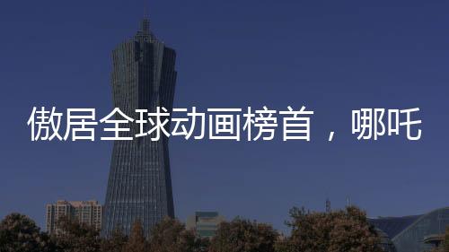傲居全球動畫榜首，哪吒2震撼來襲