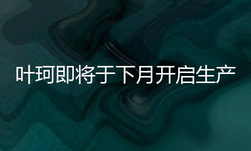 葉珂即將于下月開啟生產(chǎn)活動(dòng)，最新進(jìn)展與熱議解析
