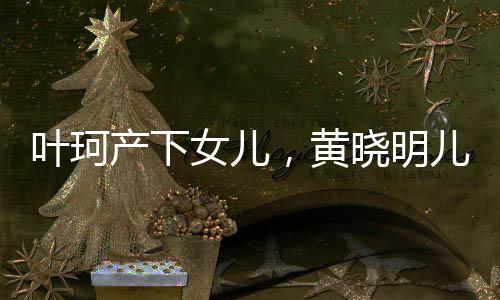 葉珂產(chǎn)下女兒，黃曉明兒女雙全，演藝圈再添喜訊