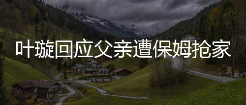 葉璇回應(yīng)父親遭保姆搶家產(chǎn)事件，真相究竟如何？