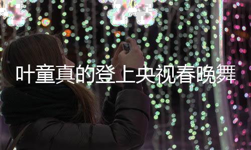葉童真的登上央視春晚舞臺，昔日的記憶再次點燃新篇章