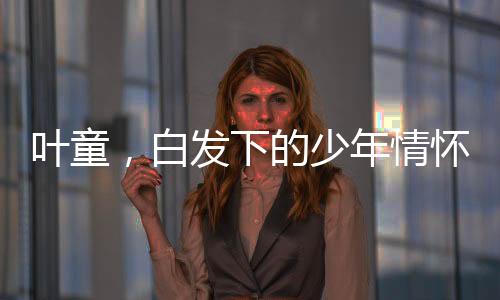 葉童，白發(fā)下的少年情懷，跨越歲月的藝術(shù)魅力