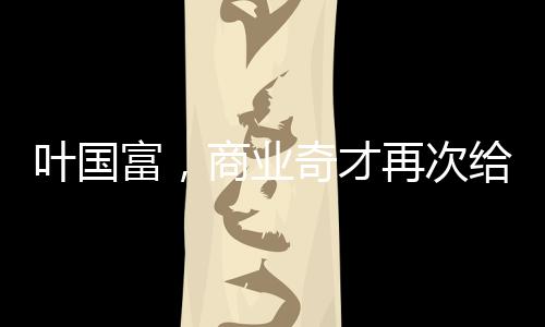 葉國富，商業(yè)奇才再次給資本上了一課