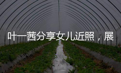 葉一茜分享女兒近照，展現(xiàn)家庭溫馨與成長軌跡