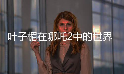 葉子楣在哪吒2中的世界級(jí)表現(xiàn)力