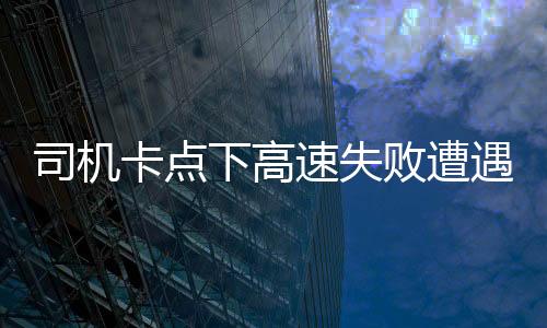 司機(jī)卡點(diǎn)下高速失敗遭遇額外費(fèi)用，支付一千五百元背后的故事