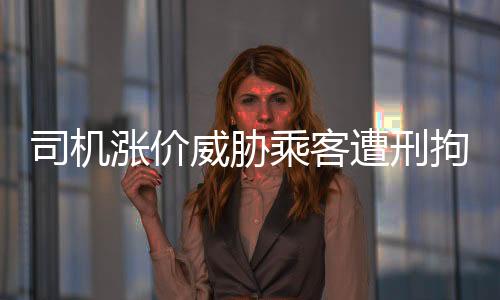 司機(jī)漲價(jià)威脅乘客遭刑拘，零容忍打擊黑惡勢(shì)力