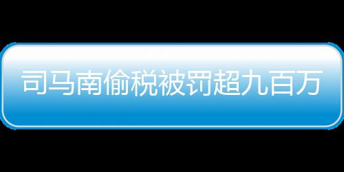 司馬南偷稅被罰超九百萬事件深度解讀