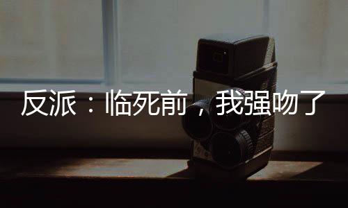 反派：臨死前，我強(qiáng)吻了女主