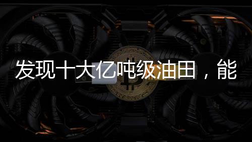 發(fā)現(xiàn)十大億噸級油田，能源產(chǎn)業(yè)的新里程碑
