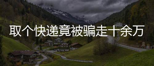 取個(gè)快遞竟被騙走十余萬，揭秘網(wǎng)絡(luò)詐騙新手段