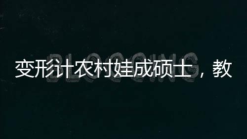 變形計農(nóng)村娃成碩士，教育力量塑造人生奇跡