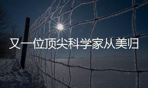 又一位頂尖科學(xué)家從美歸國(guó)，助力國(guó)家科技創(chuàng)新發(fā)展
