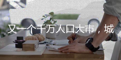 又一個千萬人口大市，城市發(fā)展的新里程碑