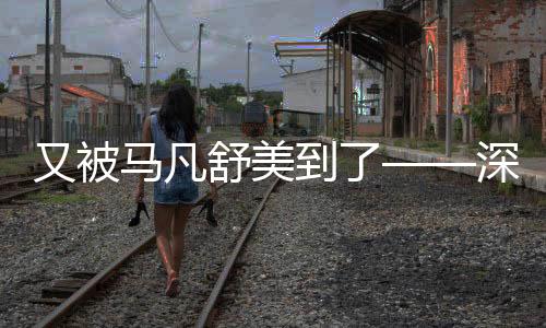 又被馬凡舒美到了——深入解析其魅力所在