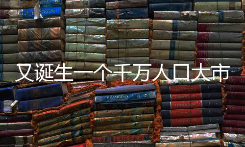 又誕生一個(gè)千萬(wàn)人口大市，城市發(fā)展的蓬勃活力與未來(lái)展望