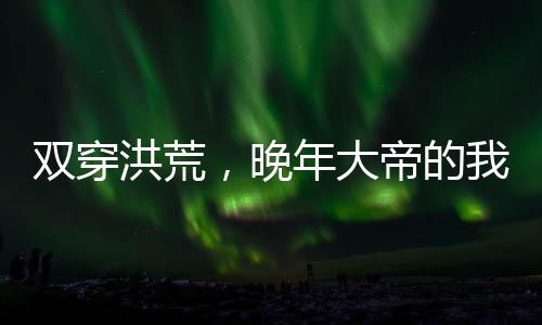 雙穿洪荒，晚年大帝的我無敵了！
