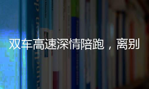 雙車高速深情陪跑，離別之際獨(dú)特雙閃告別儀式引熱議