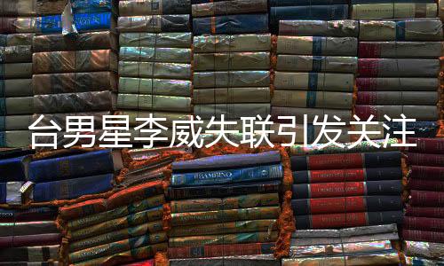 臺男星李威失聯(lián)引發(fā)關(guān)注，卷入命案傳聞揭秘