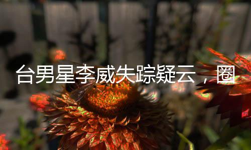 臺男星李威失蹤疑云，圈內(nèi)好友與粉絲急尋蹤跡