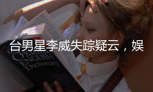 臺男星李威失蹤疑云，娛樂圈震驚！