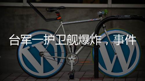 臺軍一護(hù)衛(wèi)艦爆炸，事件進(jìn)展全面解讀