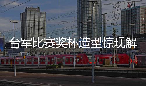 臺(tái)軍比賽獎(jiǎng)杯造型驚現(xiàn)解放軍武器身影