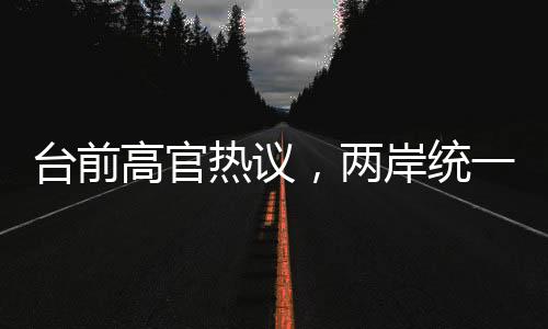 臺(tái)前高官熱議，兩岸統(tǒng)一的步伐日漸臨近