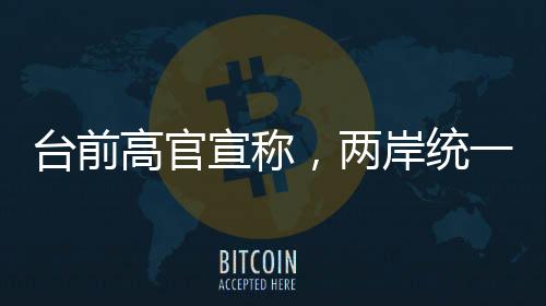 臺(tái)前高官宣稱，兩岸統(tǒng)一時(shí)刻越來越近