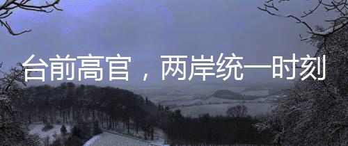 臺前高官，兩岸統(tǒng)一時刻越來越近