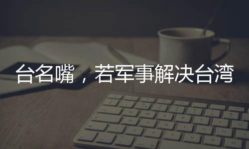 臺(tái)名嘴，若軍事解決臺(tái)灣問(wèn)題，臺(tái)灣損失最為慘重
