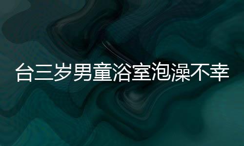 臺三歲男童浴室泡澡不幸身亡，父親涉事被調(diào)查