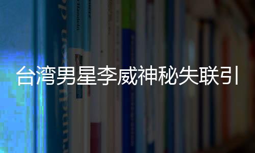 臺灣男星李威神秘失聯(lián)引發(fā)關(guān)注，疑涉昔日命案風(fēng)波