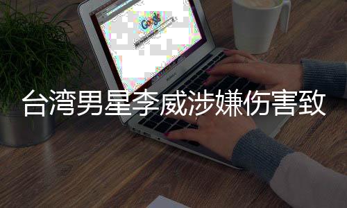臺(tái)灣男星李威涉嫌傷害致死事件曝光