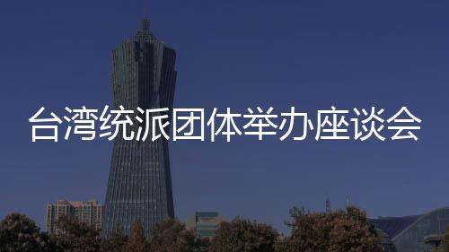 臺灣統(tǒng)派團體舉辦座談會 吁正視兩岸經濟與歷史連結