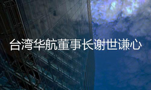 臺(tái)灣華航董事長(zhǎng)謝世謙心肌梗塞猝死